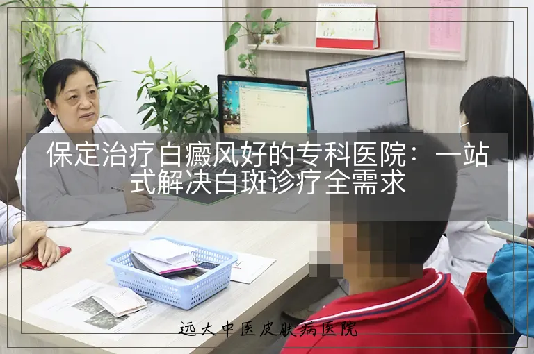 保定治疗白癜风好的专科医院:一站式解决白斑诊疗全需求
