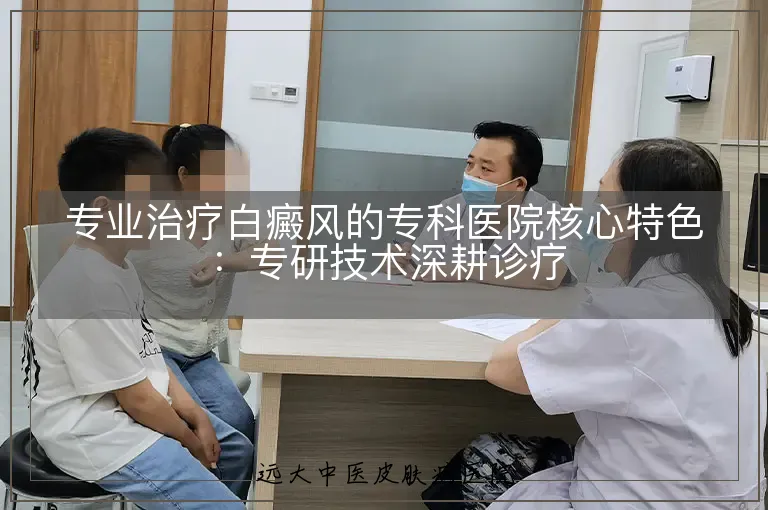 专业治疗白癜风的专科医院核心特色：专研技术深耕诊疗